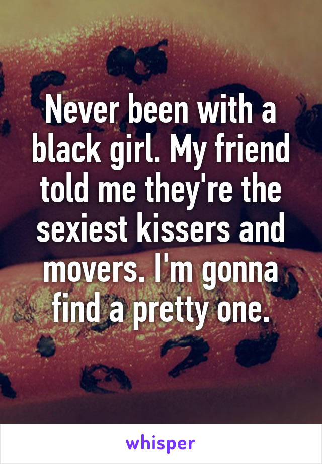 Never been with a black girl. My friend told me they're the sexiest kissers and movers. I'm gonna find a pretty one.
