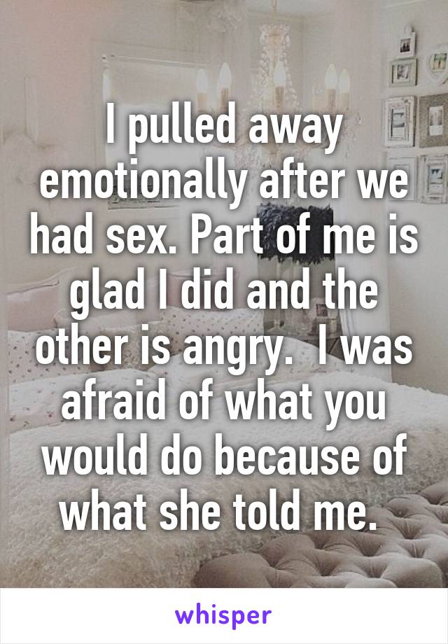 I pulled away emotionally after we had sex. Part of me is glad I did and the other is angry.  I was afraid of what you would do because of what she told me. 