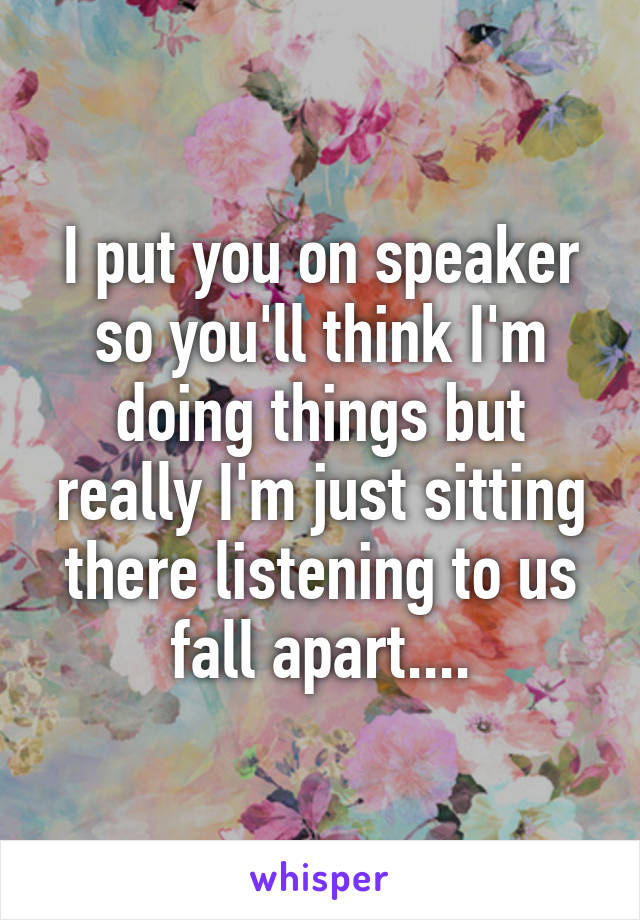 I put you on speaker so you'll think I'm doing things but really I'm just sitting there listening to us fall apart....