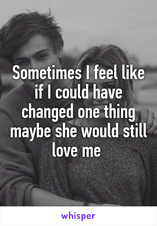 Sometimes I feel like if I could have changed one thing maybe she would still love me 
