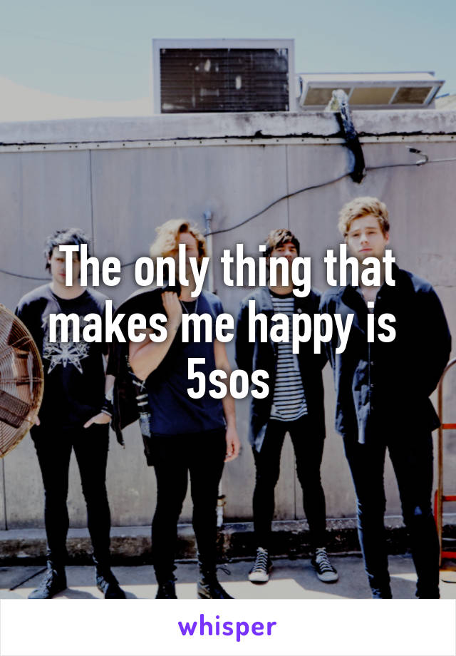 The only thing that makes me happy is 
5sos