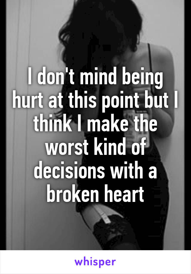I don't mind being hurt at this point but I think I make the worst kind of decisions with a broken heart