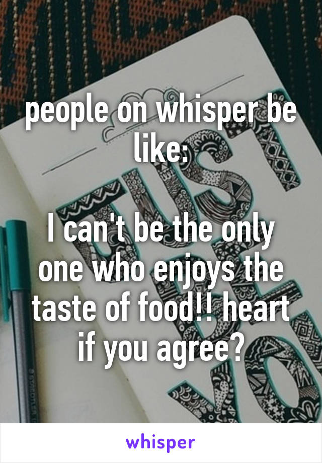 people on whisper be like:

I can't be the only one who enjoys the taste of food!! heart if you agree😱