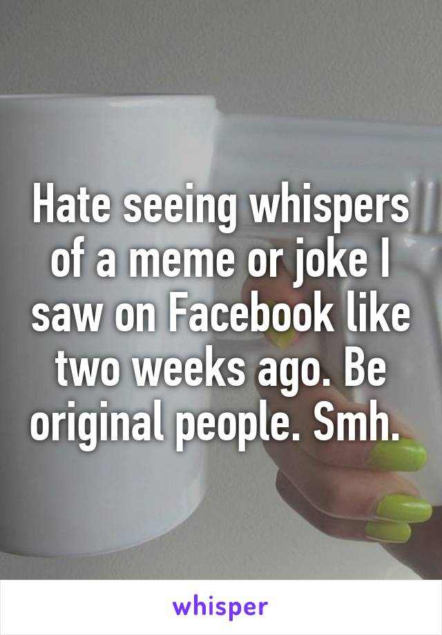 Hate seeing whispers of a meme or joke I saw on Facebook like two weeks ago. Be original people. Smh. 