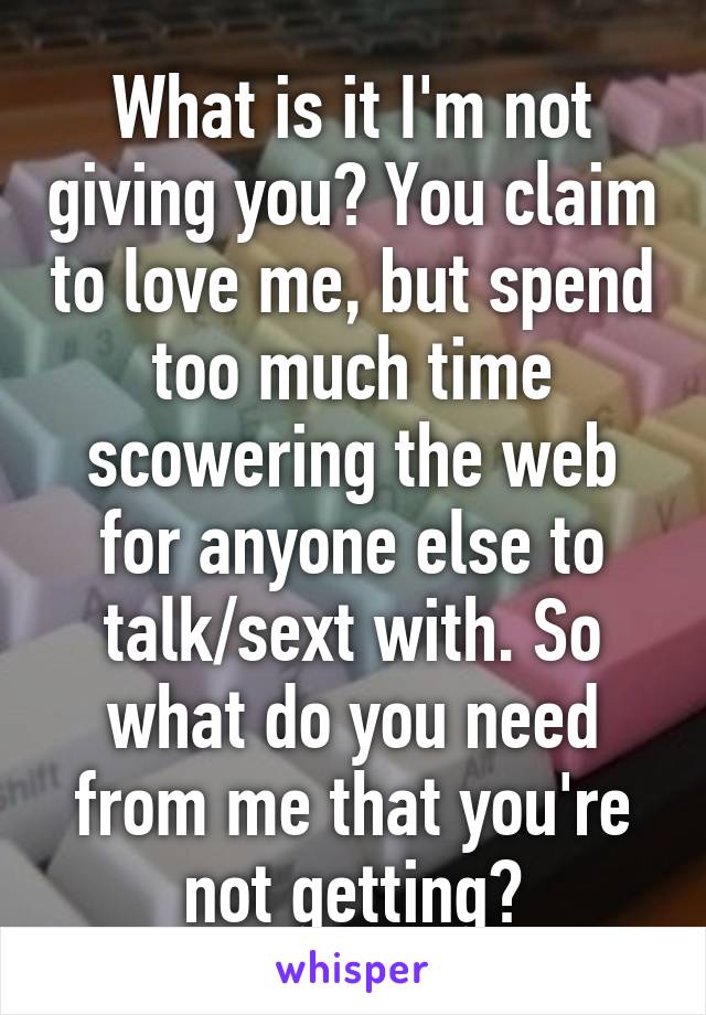 What is it I'm not giving you? You claim to love me, but spend too much time scowering the web for anyone else to talk/sext with. So what do you need from me that you're not getting?