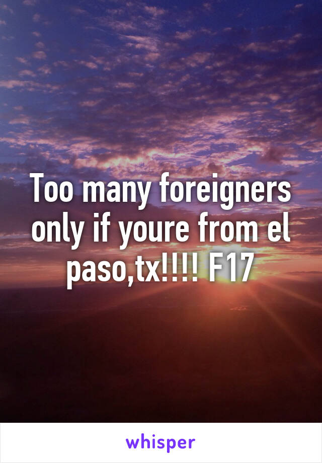 Too many foreigners only if youre from el paso,tx!!!! F17