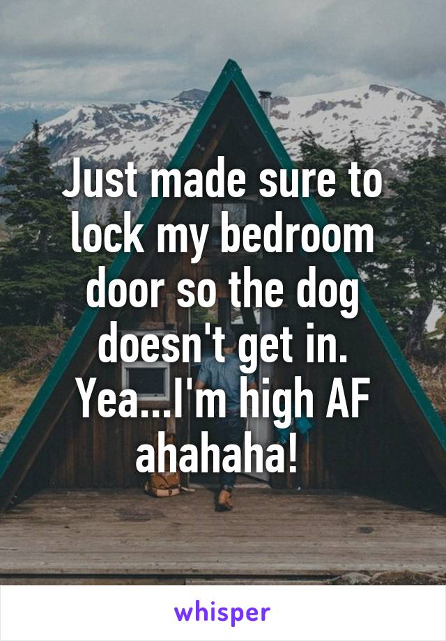 Just made sure to lock my bedroom door so the dog doesn't get in. Yea...I'm high AF ahahaha! 