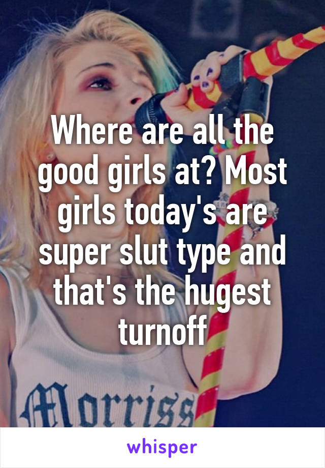 Where are all the good girls at? Most girls today's are super slut type and that's the hugest turnoff