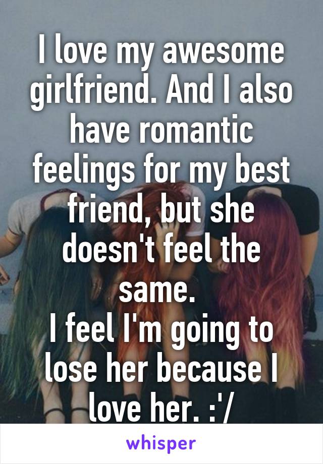 I love my awesome girlfriend. And I also have romantic feelings for my best friend, but she doesn't feel the same. 
I feel I'm going to lose her because I love her. :'/