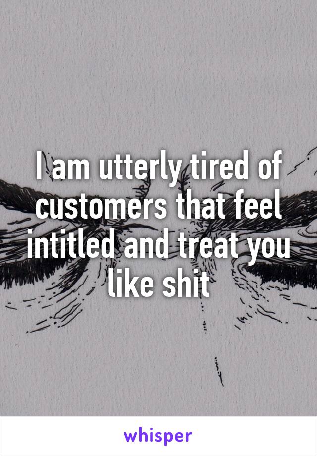 I am utterly tired of customers that feel intitled and treat you like shit