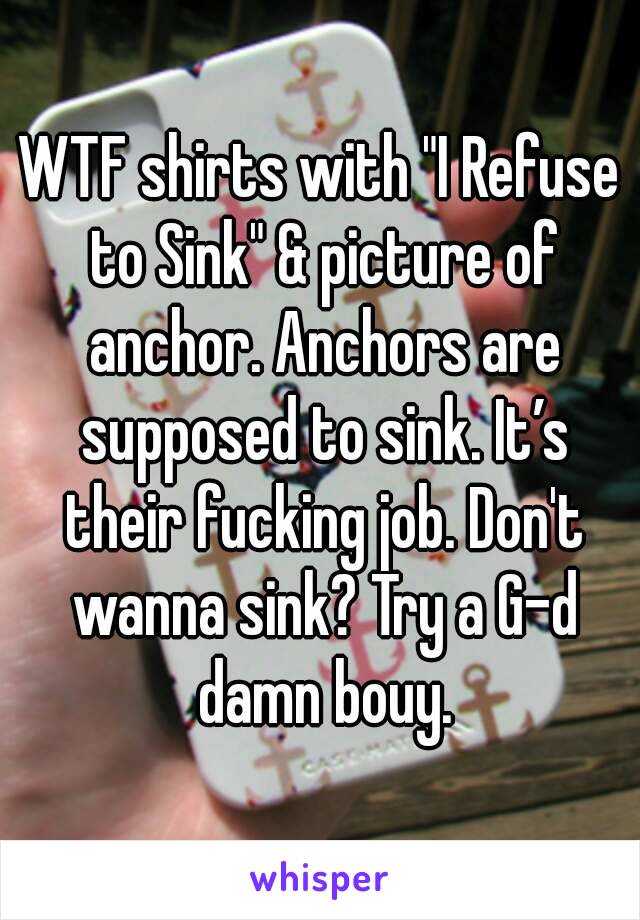 WTF shirts with "I Refuse to Sink" & picture of anchor. Anchors are supposed to sink. It’s their fucking job. Don't wanna sink? Try a G-d damn bouy.
