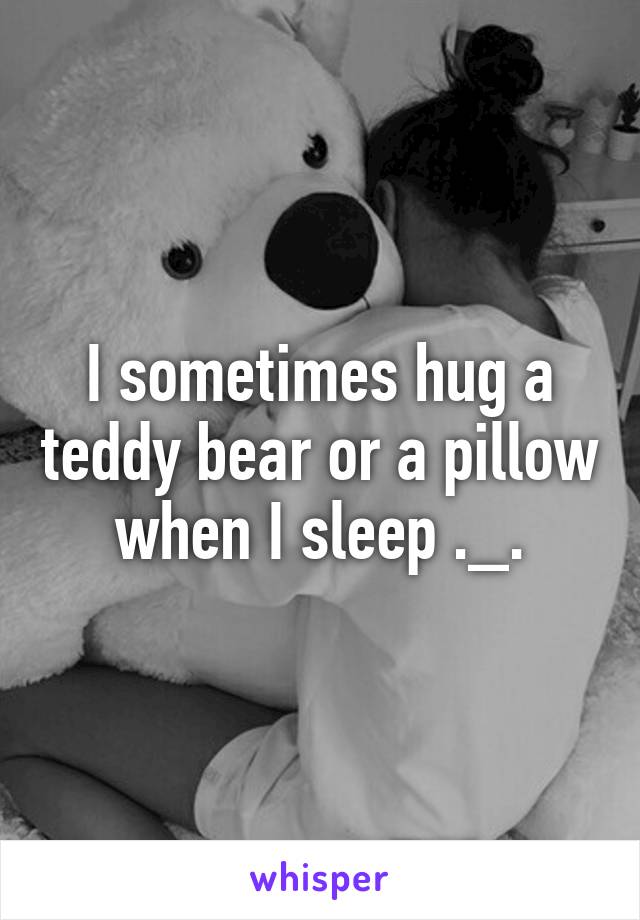 I sometimes hug a teddy bear or a pillow when I sleep ._.