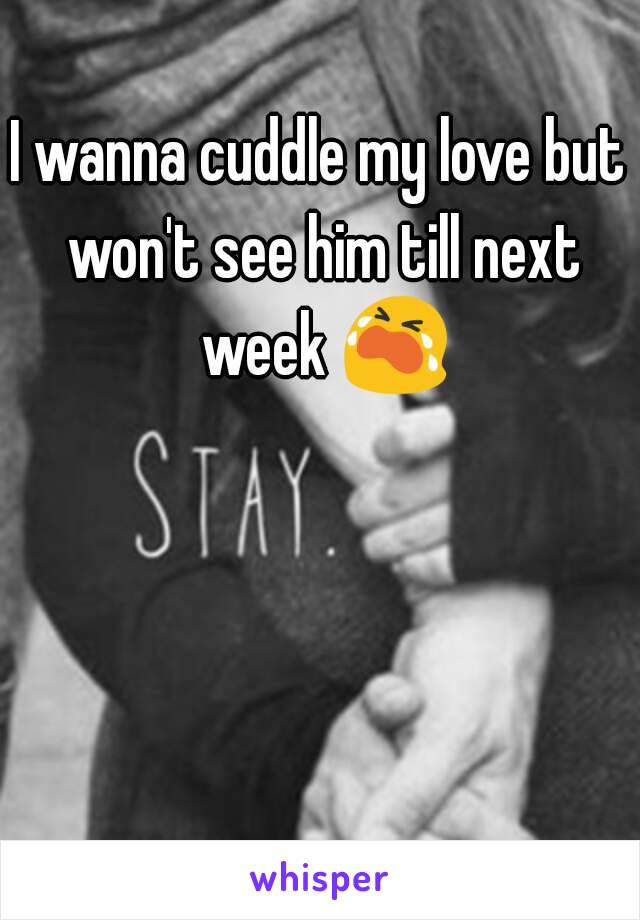 I wanna cuddle my love but won't see him till next week 😭