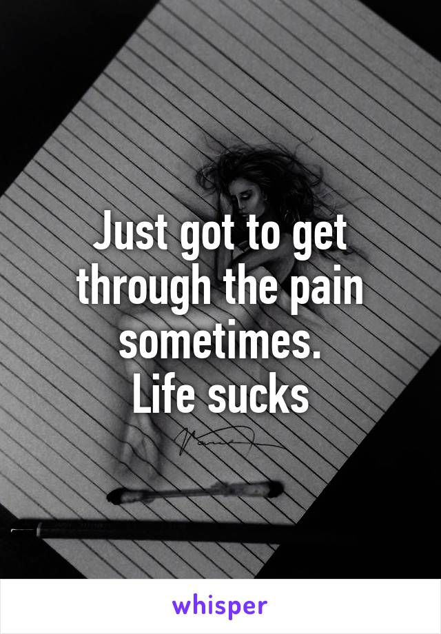 Just got to get through the pain sometimes.
Life sucks