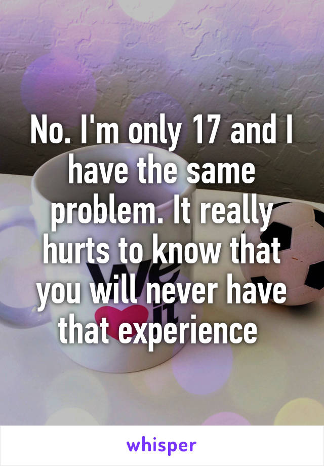 No. I'm only 17 and I have the same problem. It really hurts to know that you will never have that experience 