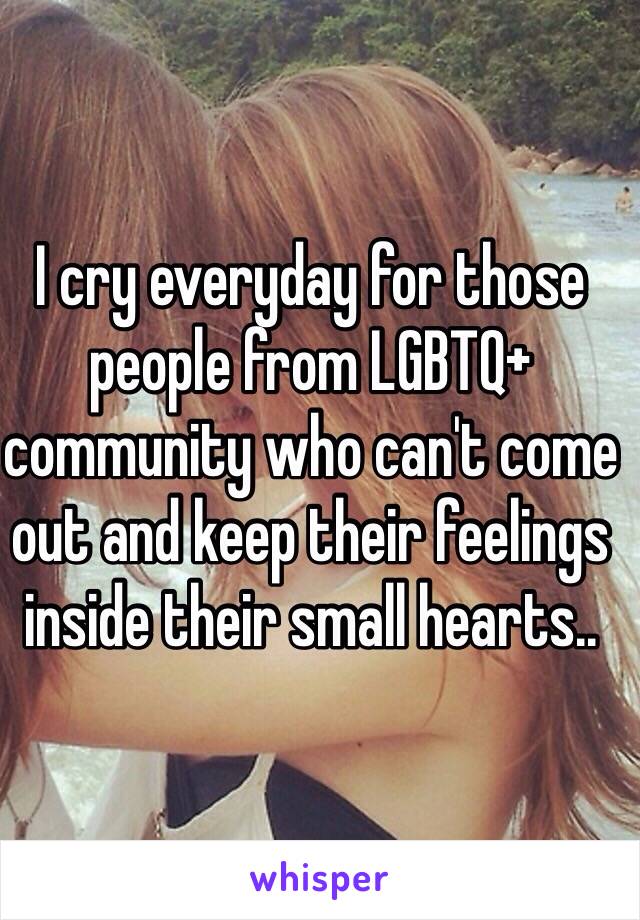 I cry everyday for those people from LGBTQ+ community who can't come out and keep their feelings inside their small hearts..