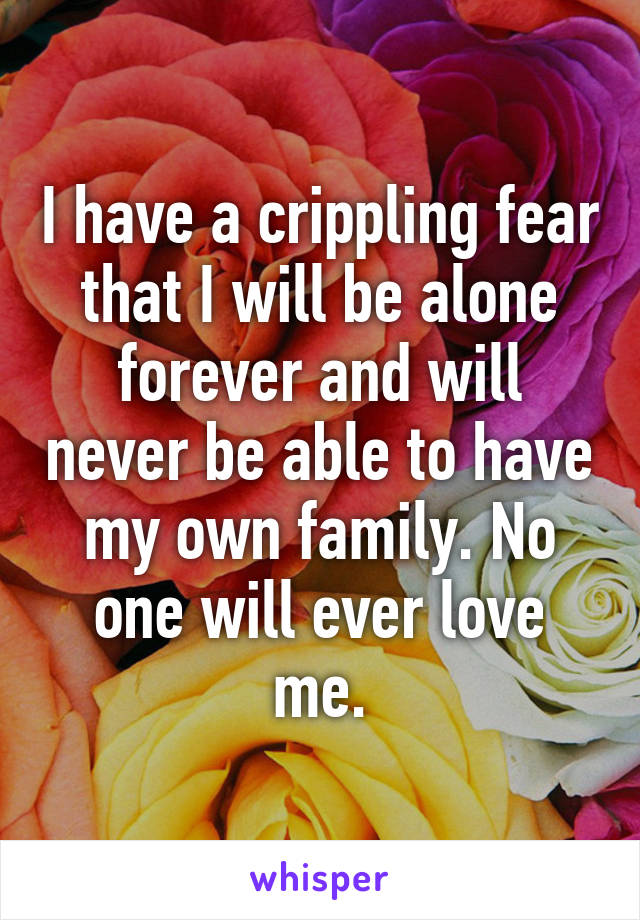 I have a crippling fear that I will be alone forever and will never be able to have my own family. No one will ever love me.
