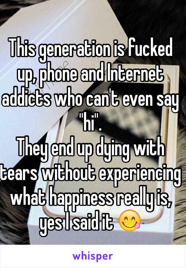 This generation is fucked up, phone and Internet addicts who can't even say "hi". 
They end up dying with tears without experiencing what happiness really is, yes I said it 😋 