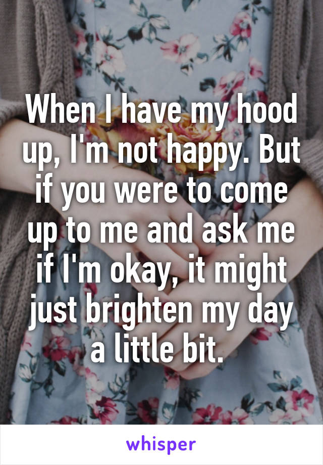When I have my hood up, I'm not happy. But if you were to come up to me and ask me if I'm okay, it might just brighten my day a little bit. 