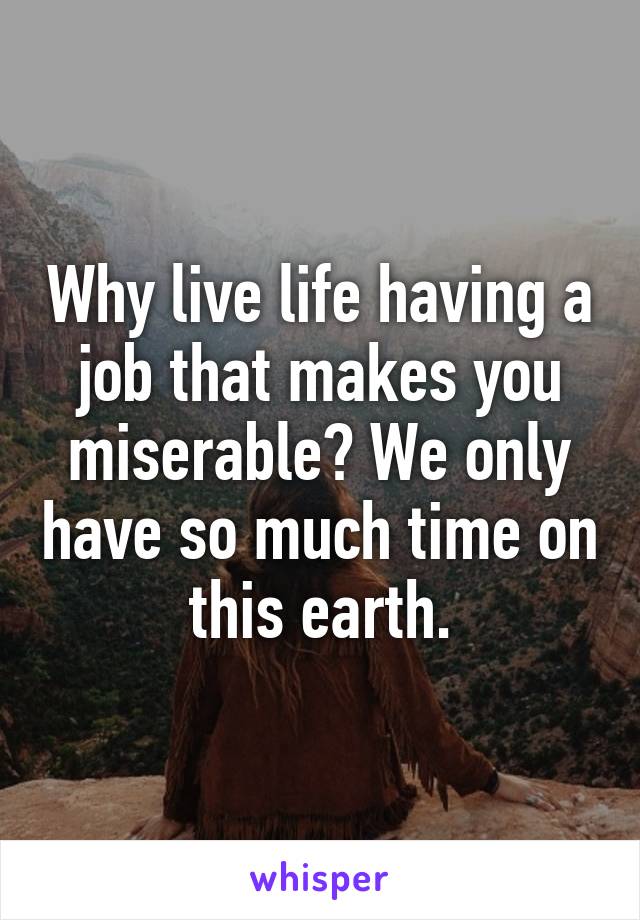 Why live life having a job that makes you miserable? We only have so much time on this earth.