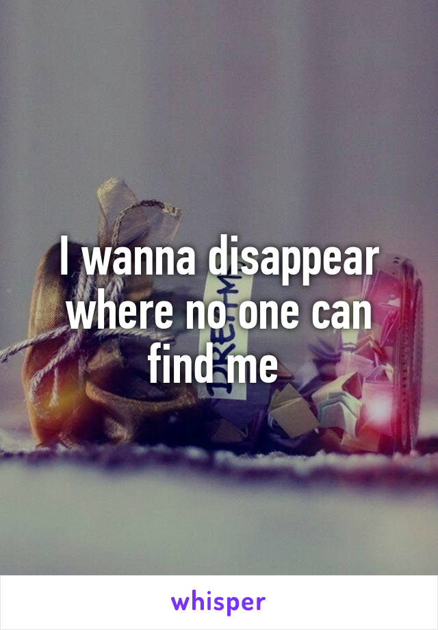 I wanna disappear where no one can find me 