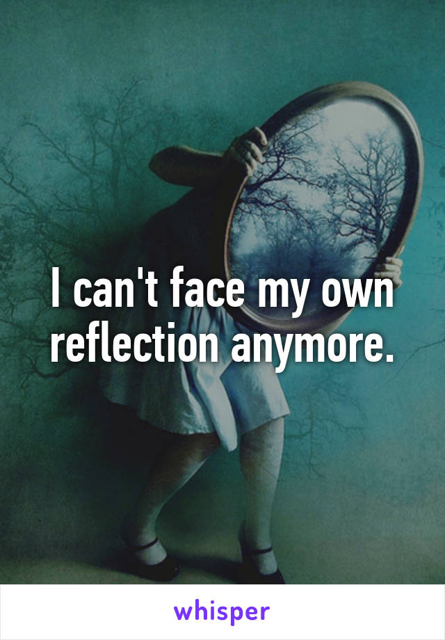 I can't face my own reflection anymore.