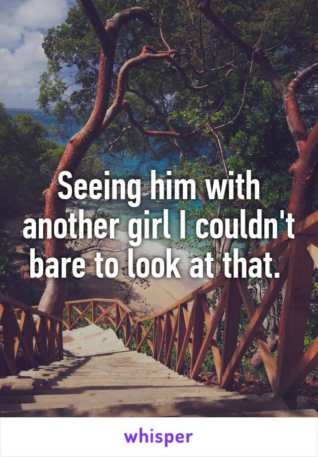 Seeing him with another girl I couldn't bare to look at that. 