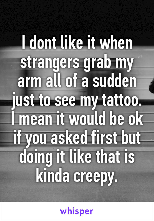 I dont like it when strangers grab my arm all of a sudden just to see my tattoo. I mean it would be ok if you asked first but doing it like that is kinda creepy.