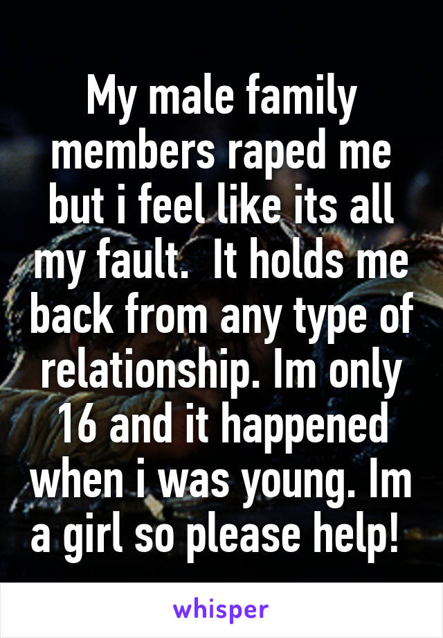 My male family members raped me but i feel like its all my fault.  It holds me back from any type of relationship. Im only 16 and it happened when i was young. Im a girl so please help! 