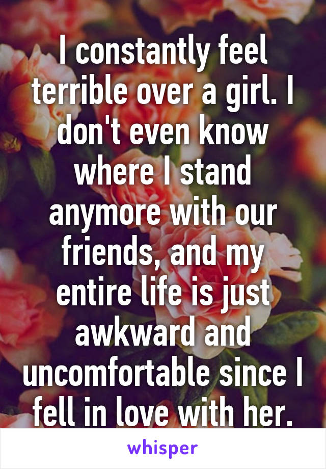 I constantly feel terrible over a girl. I don't even know where I stand anymore with our friends, and my entire life is just awkward and uncomfortable since I fell in love with her.