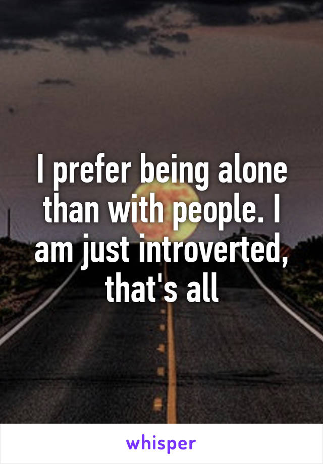 I prefer being alone than with people. I am just introverted, that's all