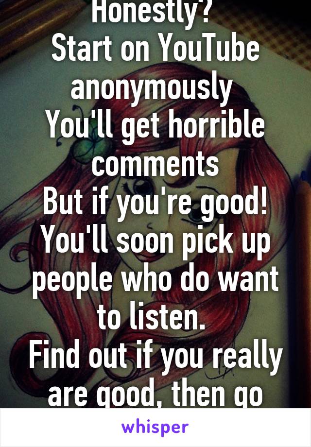 Honestly? 
Start on YouTube anonymously 
You'll get horrible comments
But if you're good! You'll soon pick up people who do want to listen. 
Find out if you really are good, then go from there! 