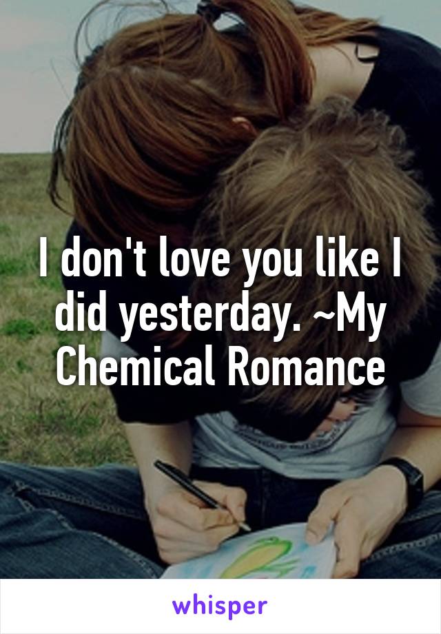 I don't love you like I did yesterday. ~My Chemical Romance