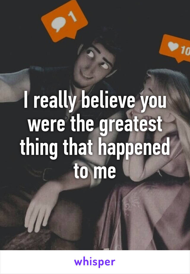 I really believe you were the greatest thing that happened to me