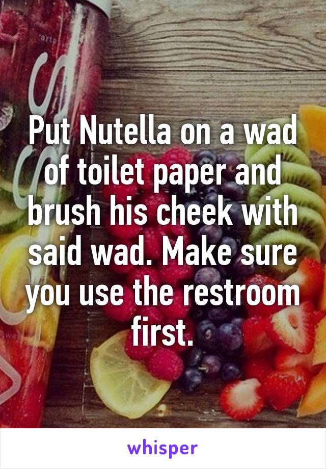 Put Nutella on a wad of toilet paper and brush his cheek with said wad. Make sure you use the restroom first.