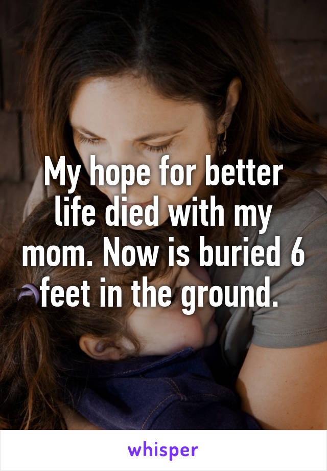 My hope for better life died with my mom. Now is buried 6 feet in the ground. 