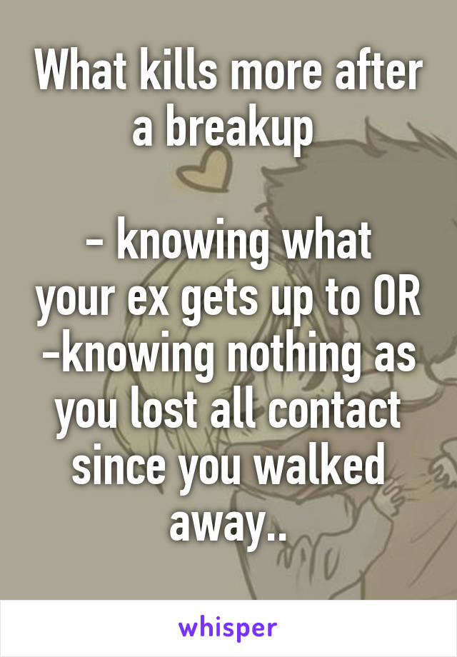 What kills more after a breakup 

- knowing what your ex gets up to OR
-knowing nothing as you lost all contact since you walked away..
