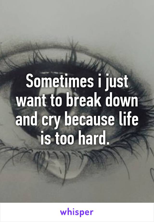 Sometimes i just want to break down and cry because life is too hard. 