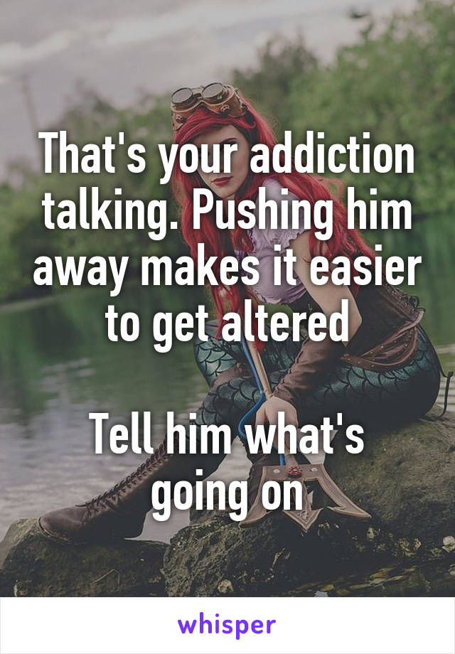That's your addiction talking. Pushing him away makes it easier to get altered

Tell him what's going on