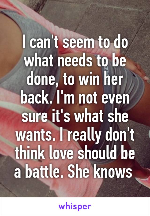 I can't seem to do what needs to be done, to win her back. I'm not even sure it's what she wants. I really don't think love should be a battle. She knows 