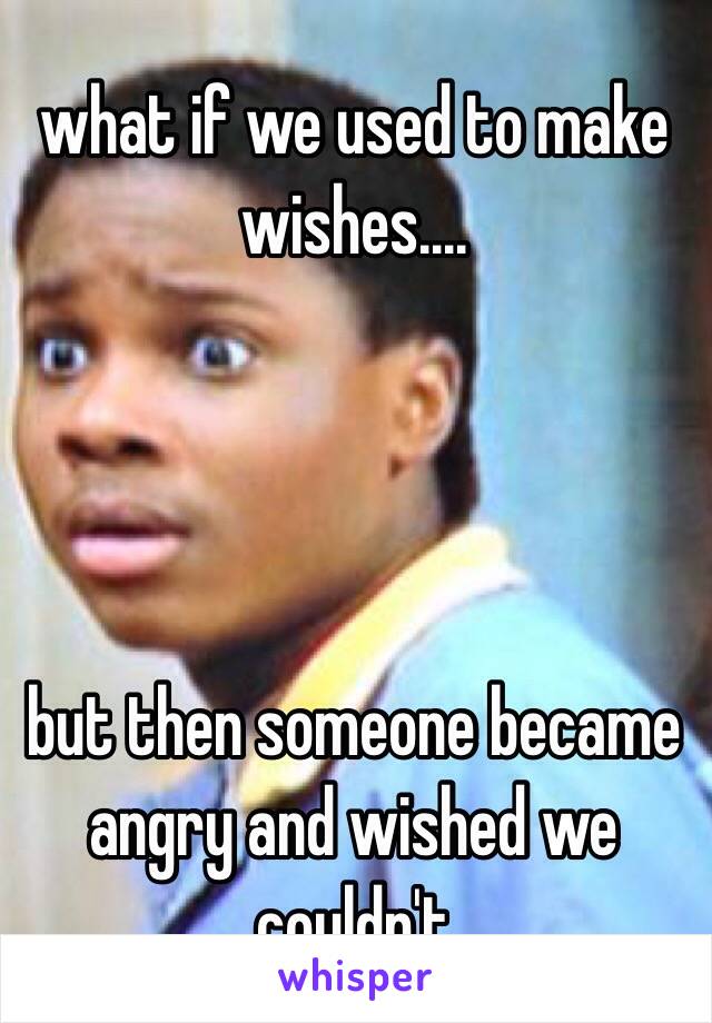 what if we used to make wishes.... 




but then someone became angry and wished we couldn't
