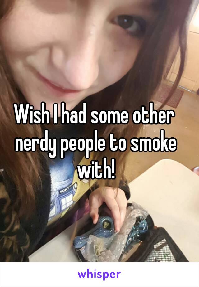 Wish I had some other nerdy people to smoke with!