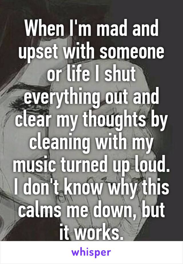 When I'm mad and upset with someone or life I shut everything out and clear my thoughts by cleaning with my music turned up loud. I don't know why this calms me down, but it works.