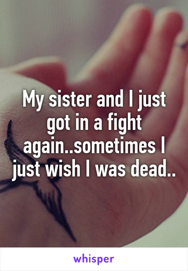 My sister and I just got in a fight again..sometimes I just wish I was dead..