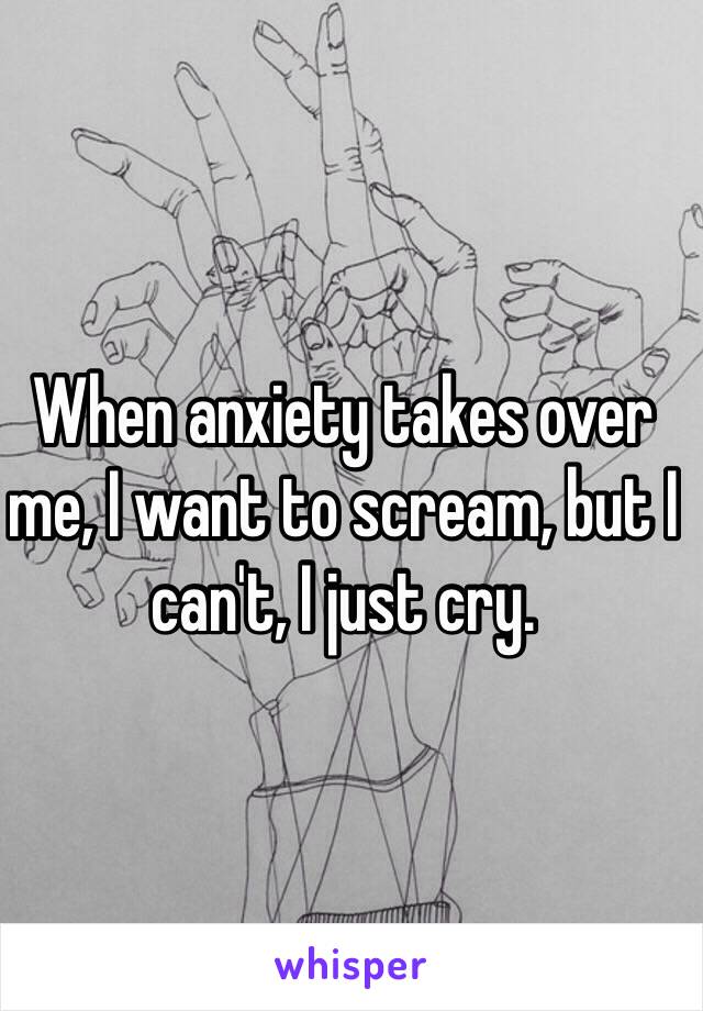 When anxiety takes over me, I want to scream, but I can't, I just cry.