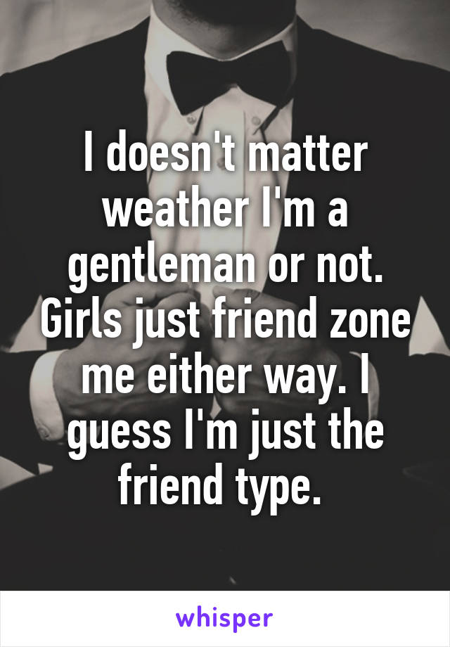 I doesn't matter weather I'm a gentleman or not. Girls just friend zone me either way. I guess I'm just the friend type. 