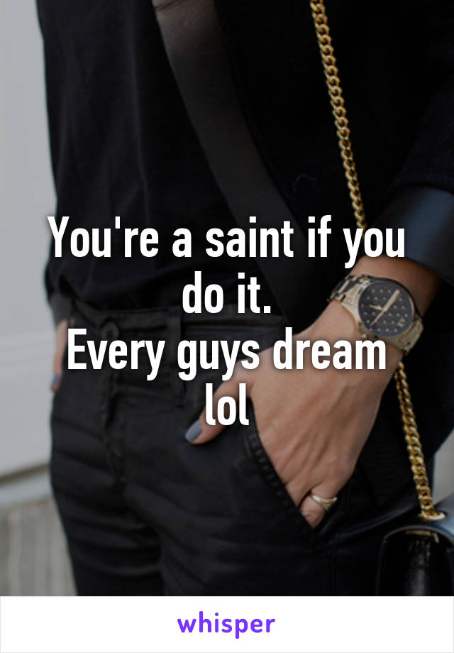 You're a saint if you do it.
Every guys dream lol