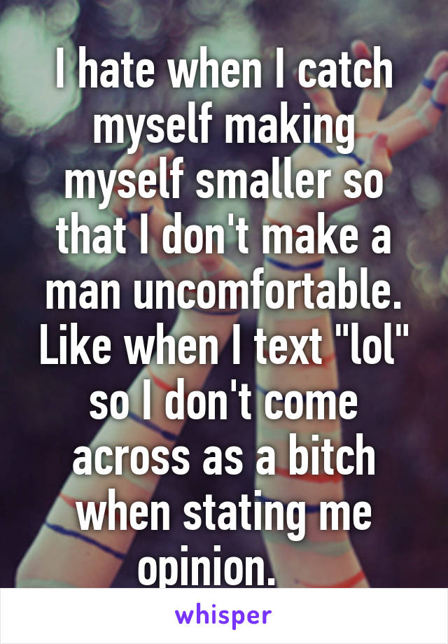 I hate when I catch myself making myself smaller so that I don't make a man uncomfortable. Like when I text "lol" so I don't come across as a bitch when stating me opinion.   