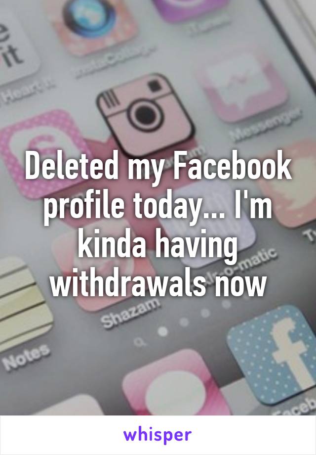 Deleted my Facebook profile today... I'm kinda having withdrawals now