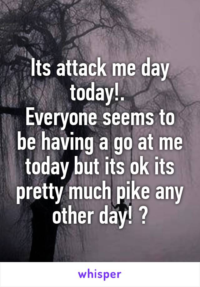 Its attack me day today!. 
Everyone seems to be having a go at me today but its ok its pretty much pike any other day! 😢